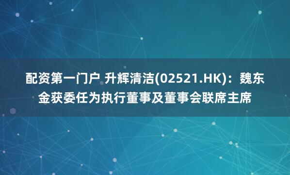 配资第一门户 升辉清洁(02521.HK)：魏东金获委任为执行董事及董事会联席主席
