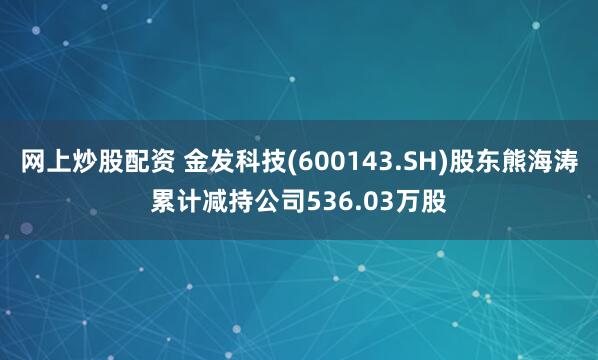网上炒股配资 金发科技(600143.SH)股东熊海涛累计减持公司536.03万股