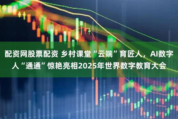 配资网股票配资 乡村课堂“云端”育匠人，AI数字人“通通”惊艳亮相2025年世界数字教育大会
