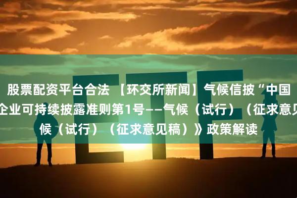 股票配资平台合法 【环交所新闻】气候信披“中国方案”启动——《企业可持续披露准则第1号——气候（试行）（征求意见稿）》政策解读