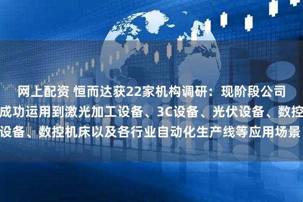 网上配资 恒而达获22家机构调研：现阶段公司生产的直线导轨产品已成功运用到激光加工设备、3C设备、光伏设备、数控机床以及各行业自动化生产线等应用场景（附调研问答）
