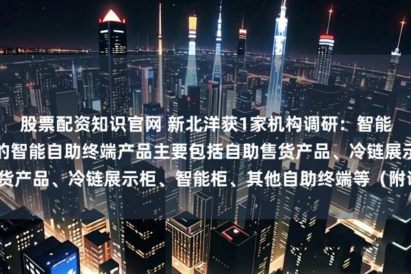股票配资知识官网 新北洋获1家机构调研：智能自助终端业务，新北洋的智能自助终端产品主要包括自助售货产品、冷链展示柜、智能柜、其他自助终端等（附调研问答）