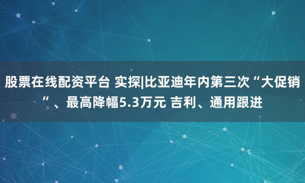 股票在线配资平台 实探|比亚迪年内第三次“大促销”、最高降幅5.3万元 吉利、通用跟进