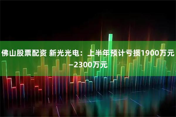 佛山股票配资 新光光电：上半年预计亏损1900万元—2300万元