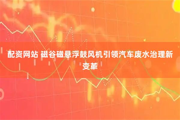 配资网站 磁谷磁悬浮鼓风机引领汽车废水治理新变革
