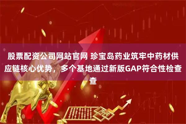 股票配资公司网站官网 珍宝岛药业筑牢中药材供应链核心优势，多个基地通过新版GAP符合性检查