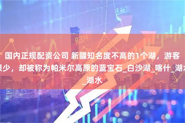 国内正规配资公司 新疆知名度不高的1个湖，游客很少，却被称为帕米尔高原的蓝宝石_白沙湖_喀什_湖水