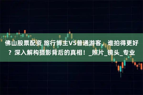 佛山股票配资 旅行博主VS普通游客，谁拍得更好？深入解构摄影背后的真相！_照片_镜头_专业