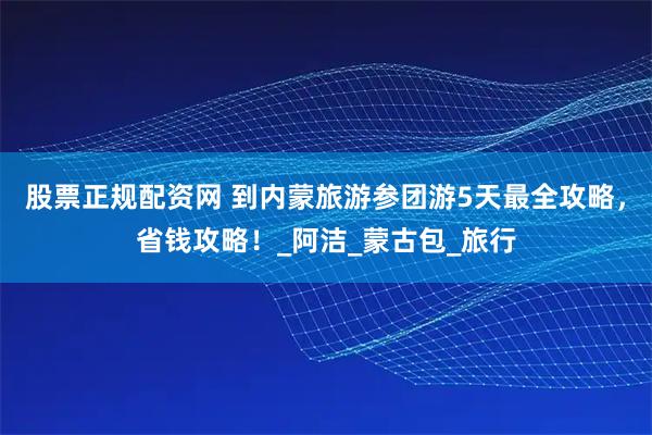 股票正规配资网 到内蒙旅游参团游5天最全攻略，省钱攻略！_阿洁_蒙古包_旅行