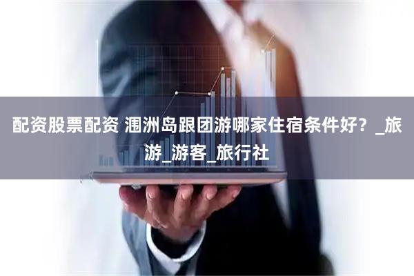 配资股票配资 涠洲岛跟团游哪家住宿条件好？_旅游_游客_旅行社