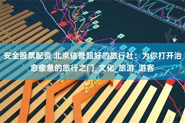 安全股票配资 北京信誉超好的旅行社：为你打开治愈疲惫的旅行之门_文化_旅游_游客