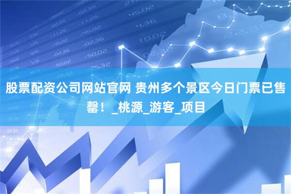 股票配资公司网站官网 贵州多个景区今日门票已售罄！_桃源_游客_项目