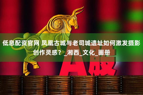 低息配资官网 凤凰古城与老司城遗址如何激发摄影创作灵感？_湘西_文化_画册