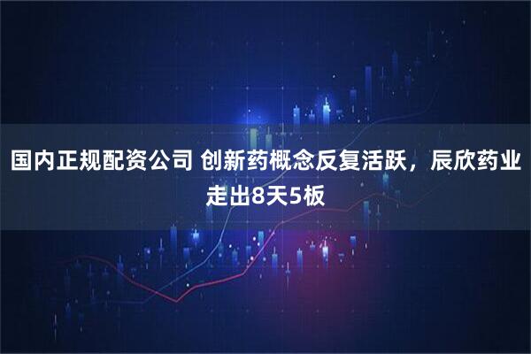国内正规配资公司 创新药概念反复活跃，辰欣药业走出8天5板