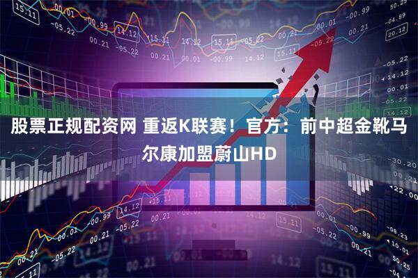 股票正规配资网 重返K联赛！官方：前中超金靴马尔康加盟蔚山HD