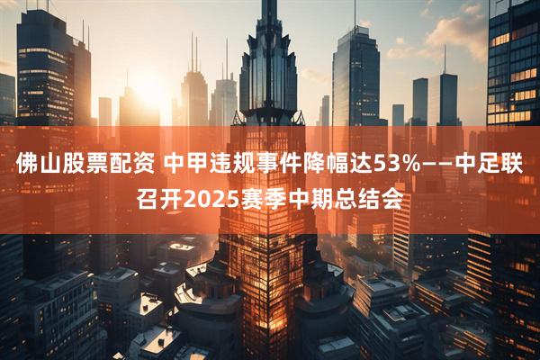 佛山股票配资 中甲违规事件降幅达53%——中足联召开2025赛季中期总结会