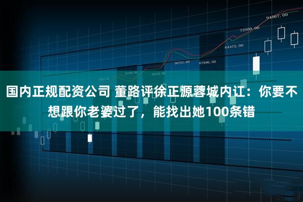 国内正规配资公司 董路评徐正源蓉城内讧：你要不想跟你老婆过了，能找出她100条错
