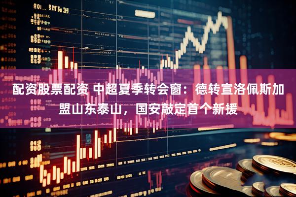 配资股票配资 中超夏季转会窗：德转宣洛佩斯加盟山东泰山，国安敲定首个新援