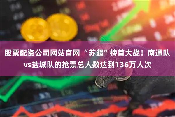 股票配资公司网站官网 “苏超”榜首大战！南通队vs盐城队的抢票总人数达到136万人次