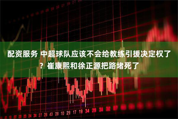 配资服务 中超球队应该不会给教练引援决定权了？崔康熙和徐正源把路堵死了