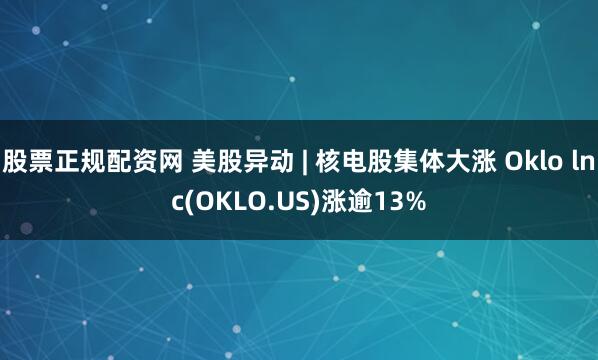 股票正规配资网 美股异动 | 核电股集体大涨 Oklo lnc(OKLO.US)涨逾13%