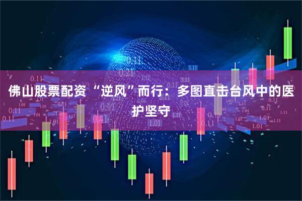 佛山股票配资 “逆风”而行：多图直击台风中的医护坚守