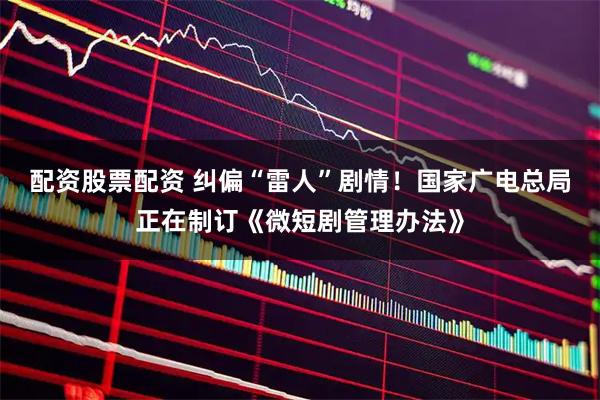 配资股票配资 纠偏“雷人”剧情！国家广电总局正在制订《微短剧管理办法》