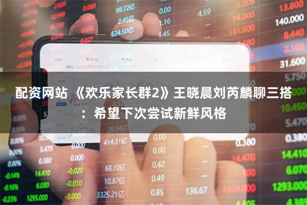 配资网站 《欢乐家长群2》王晓晨刘芮麟聊三搭：希望下次尝试新鲜风格